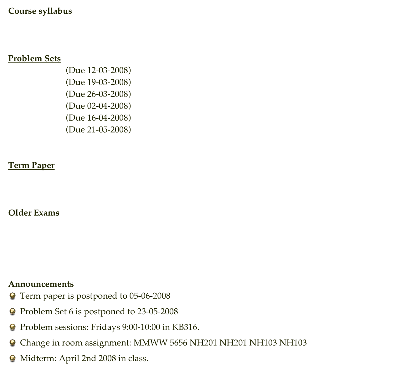 Course syllabus
Syllabus


Problem Sets
Problem Set  1 (Due 12-03-2008)
Problem Set  2 (Due 19-03-2008)
Problem Set  3 (Due 26-03-2008)
Problem Set  4 (Due 02-04-2008)
Problem Set  5 (Due 16-04-2008)
Problem Set  6 (Due 21-05-2008)


Term Paper
Final Paper


Older Exams
Exam 1 - Spring 2007
Exam 2 - Spring 2007
Exam 1 - Spring 2008


Announcements
Term paper is postponed to 05-06-2008
Problem Set 6 is postponed to 23-05-2008
Problem sessions: Fridays 9:00-10:00 in KB316.
Change in room assignment: MMWW 5656 NH201 NH201 NH103 NH103
Midterm: April 2nd 2008 in class.